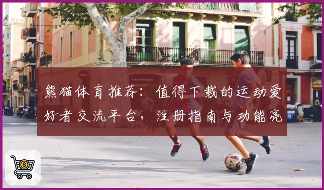 熊猫体育推荐：值得下载的运动爱好者交流平台，注册指南与功能亮点全解析